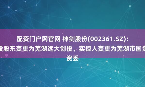 配资门户网官网 神剑股份(002361.SZ)：控股股东变更为芜湖远大创投、实控人变更为芜湖市国资委