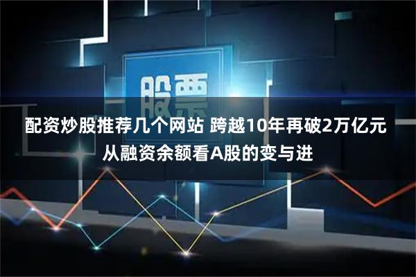 配资炒股推荐几个网站 跨越10年再破2万亿元 从融资余额看A股的变与进