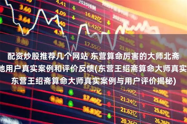 配资炒股推荐几个网站 东营算命厉害的大师北斋先生王绍斋,东营当地用户真实案例和评价反馈(东营王绍斋算命大师真实案例与用户评价揭秘)