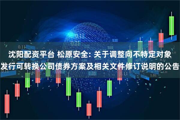 沈阳配资平台 松原安全: 关于调整向不特定对象发行可转换公司债券方案及相关文件修订说明的公告