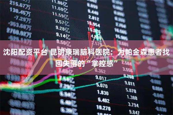 沈阳配资平台 昆明康瑞脑科医院：为帕金森患者找回失落的“掌控感”