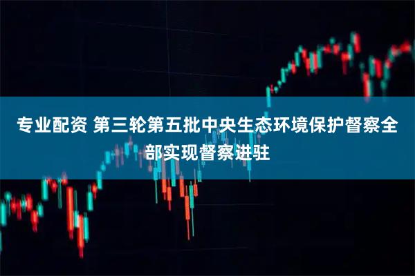 专业配资 第三轮第五批中央生态环境保护督察全部实现督察进驻